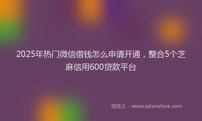 2025年热门微信借钱怎么申请开通，整合5个芝麻信用600贷款平台