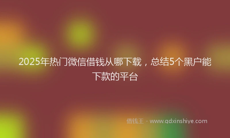 2025年热门微信借钱从哪下载，总结5个黑户能下款的平台