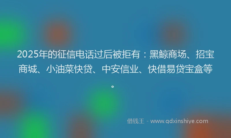 2025年的征信电话过后被拒有：黑鲸商场、招宝商城、小油菜快贷、中安信业、快借易贷宝盒等。