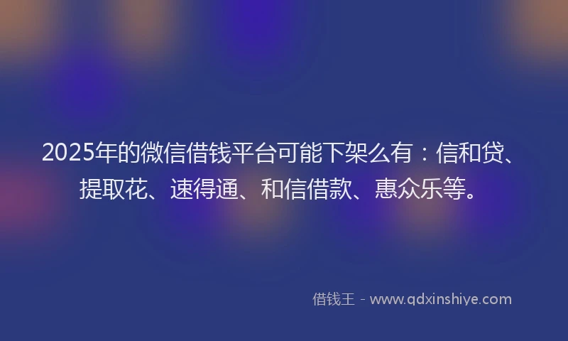 2025年的微信借钱平台可能下架么有：信和贷、提取花、速得通、和信借款、惠众乐等。