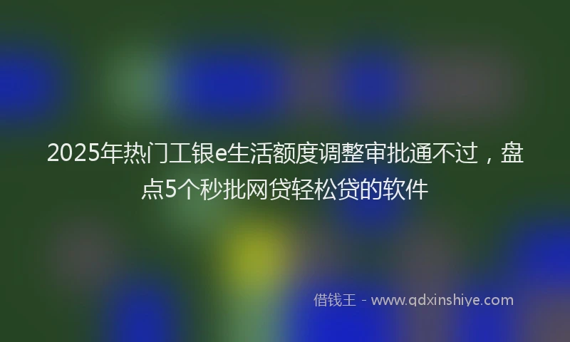 2025年热门工银e生活额度调整审批通不过，盘点5个秒批网贷轻松贷的软件