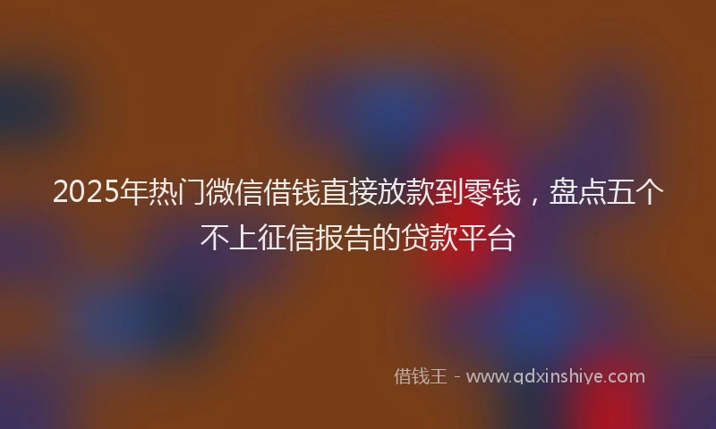 2025年热门微信借钱直接放款到零钱，盘点五个不上征信报告的贷款平台