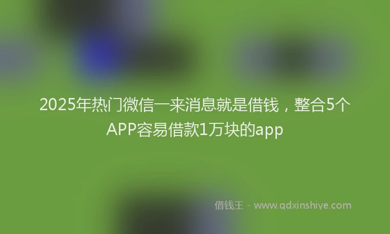 2025年热门微信一来消息就是借钱，整合5个APP容易借款1万块的app