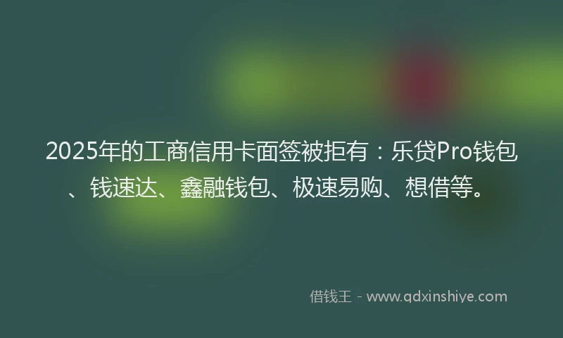 2025年的工商信用卡面签被拒有：乐贷Pro钱包、钱速达、鑫融钱包、极速易购、想借等。