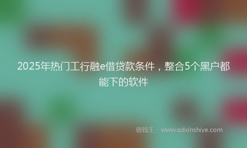 2025年热门工行融e借贷款条件，整合5个黑户都能下的软件