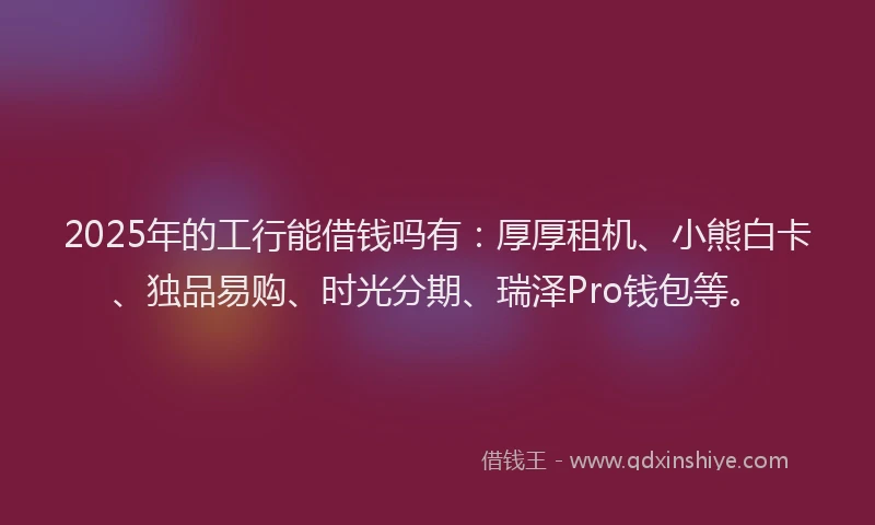 2025年的工行能借钱吗有：厚厚租机、小熊白卡、独品易购、时光分期、瑞泽Pro钱包等。