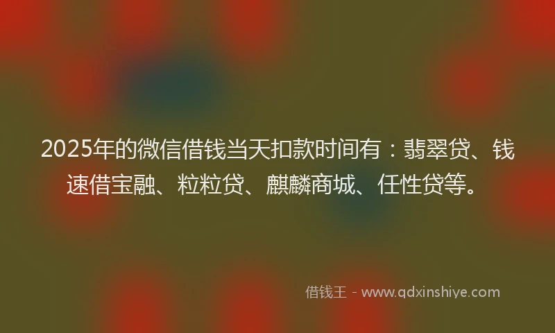 2025年的微信借钱当天扣款时间有:翡翠贷、钱速借宝融、粒粒贷、麒麟商城、任性贷等。