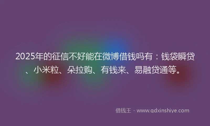 2025年的征信不好能在微博借钱吗有：钱袋瞬贷、小米粒、朵拉购、有钱来、易融贷通等。