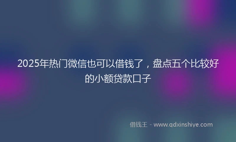 2025年热门微信也可以借钱了，盘点五个比较好的小额贷款口子