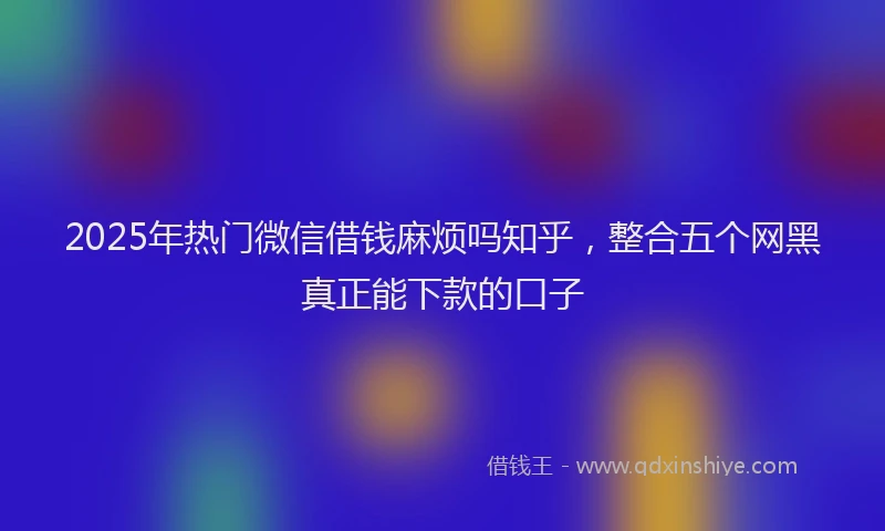 2025年热门微信借钱麻烦吗知乎，整合五个网黑真正能下款的口子