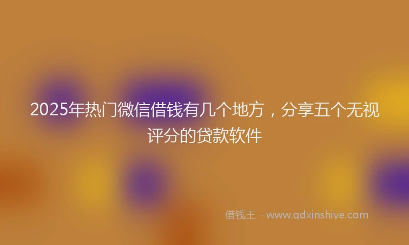 2025年热门微信借钱有几个地方，分享五个无视评分的贷款软件