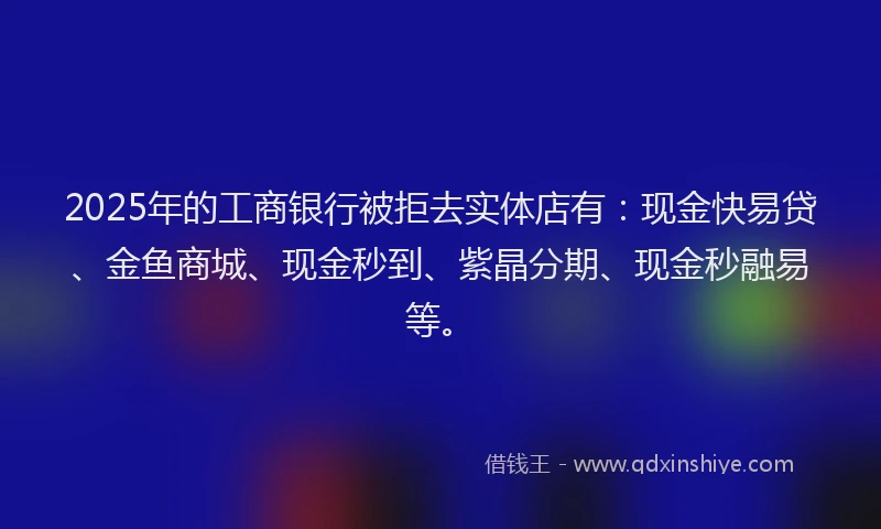 2025年的工商银行被拒去实体店有：现金快易贷、金鱼商城、现金秒到、紫晶分期、现金秒融易等。
