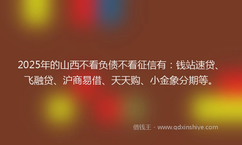 2025年的山西不看负债不看征信有：钱站速贷、飞融贷、沪商易借、天天购、小金象分期等。