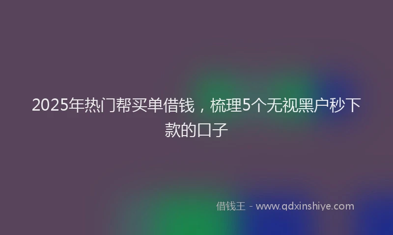 2025年热门帮买单借钱，梳理5个无视黑户秒下款的口子
