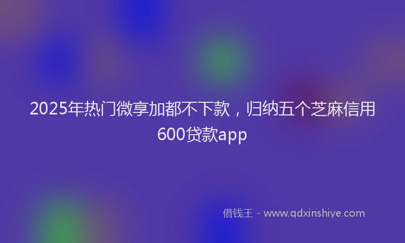 2025年热门微享加都不下款，归纳五个芝麻信用600贷款app