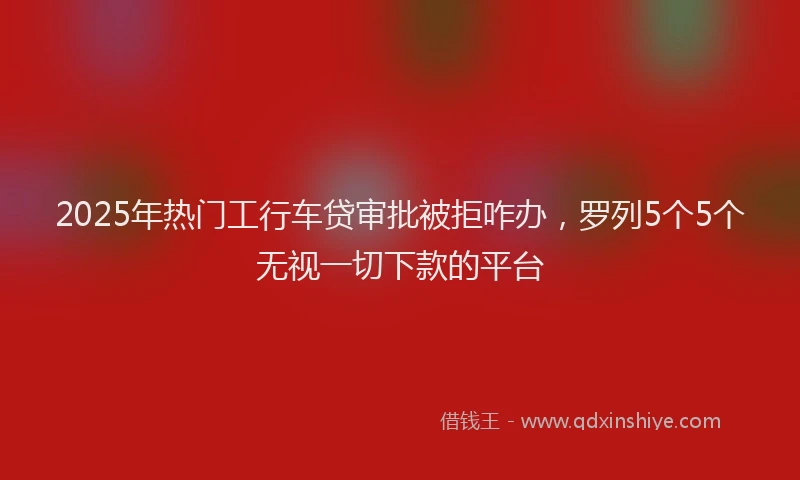 2025年热门工行车贷审批被拒咋办，罗列5个5个无视一切下款的平台