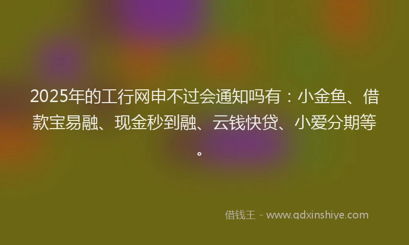 2025年的工行网申不过会通知吗有：小金鱼、借款宝易融、现金秒到融、云钱快贷、小爱分期等。