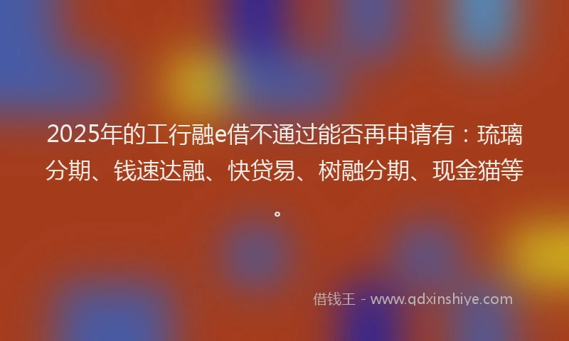 2025年的工行融e借不通过能否再申请有：琉璃分期、钱速达融、快贷易、树融分期、现金猫等。