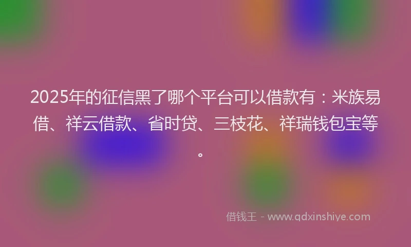 2025年的征信黑了哪个平台可以借款有：米族易借、祥云借款、省时贷、三枝花、祥瑞钱包宝等。