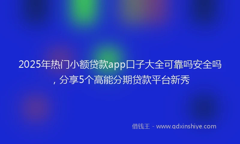 2025年热门小额贷款app口子大全可靠吗安全吗，分享5个高能分期贷款平台新秀