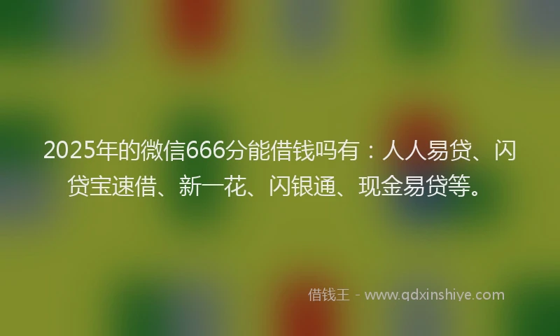 2025年的微信666分能借钱吗有：人人易贷、闪贷宝速借、新一花、闪银通、现金易贷等。
