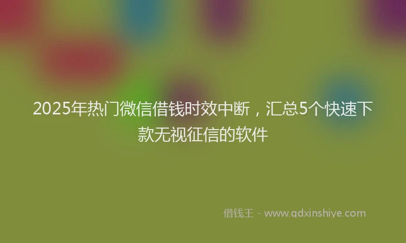 2025年热门微信借钱时效中断，汇总5个快速下款无视征信的软件
