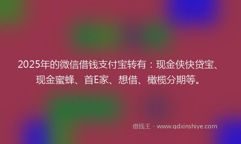2025年的微信借钱支付宝转有：现金侠快贷宝、现金蜜蜂、首E家、想借、橄榄分期等。