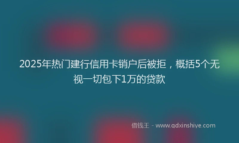 2025年热门建行信用卡销户后被拒，概括5个无视一切包下1万的贷款