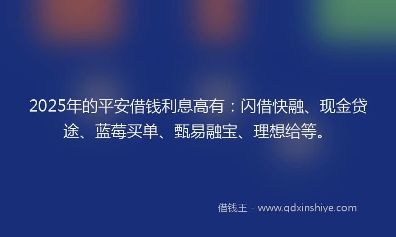2025年的平安借钱利息高有：闪借快融、现金贷途、蓝莓买单、甄易融宝、理想给等。