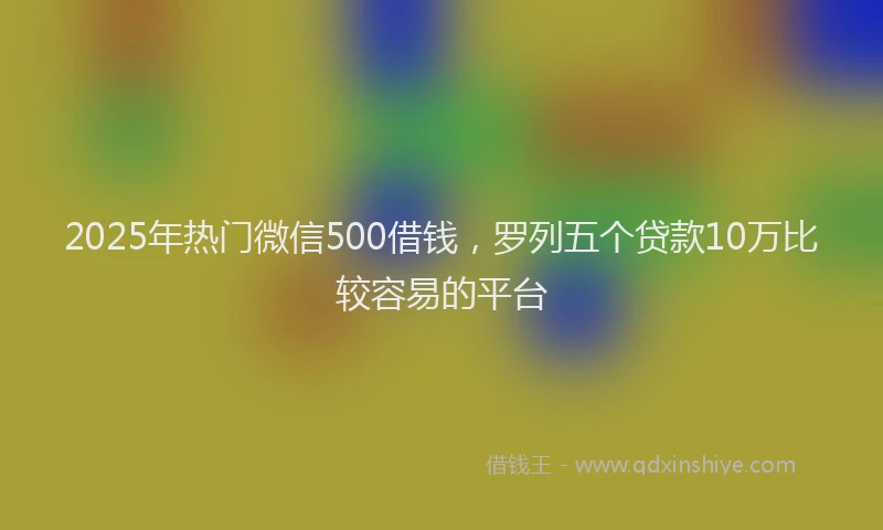 2025年热门微信500借钱，罗列五个贷款10万比较容易的平台