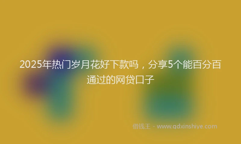 2025年热门岁月花好下款吗，分享5个能百分百通过的网贷口子