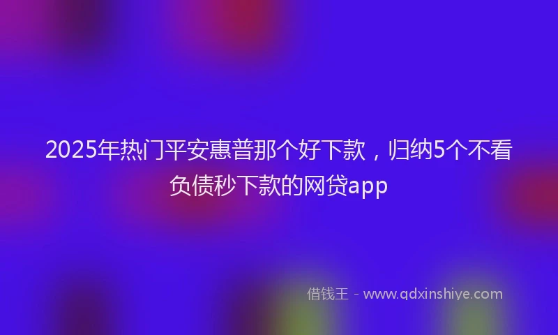 2025年热门平安惠普那个好下款，归纳5个不看负债秒下款的网贷app