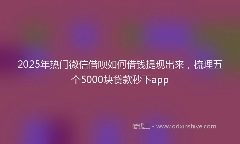 2025年热门微信借呗如何借钱提现出来，梳理五个5000块贷款秒下app
