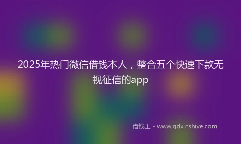 2025年热门微信借钱本人，整合五个快速下款无视征信的app