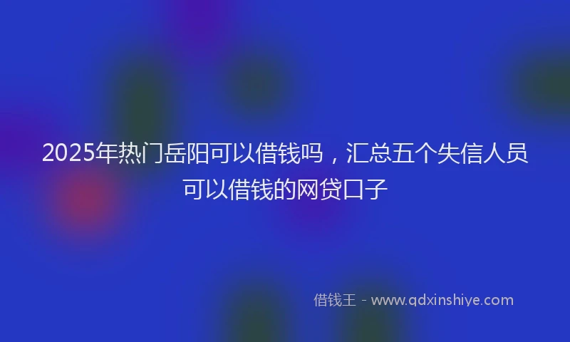 2025年热门岳阳可以借钱吗，汇总五个失信人员可以借钱的网贷口子