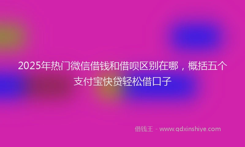 2025年热门微信借钱和借呗区别在哪，概括五个支付宝快贷轻松借口子