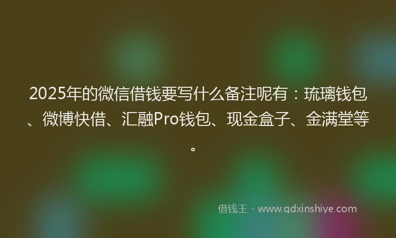 2025年的微信借钱要写什么备注呢有：琉璃钱包、微博快借、汇融Pro钱包、现金盒子、金满堂等。