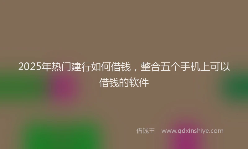 2025年热门建行如何借钱，整合五个手机上可以借钱的软件