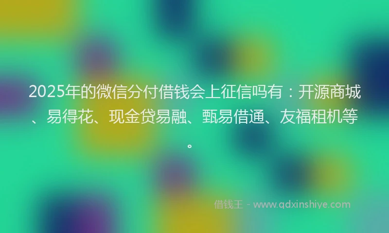 2025年的微信分付借钱会上征信吗有：开源商城、易得花、现金贷易融、甄易借通、友福租机等。