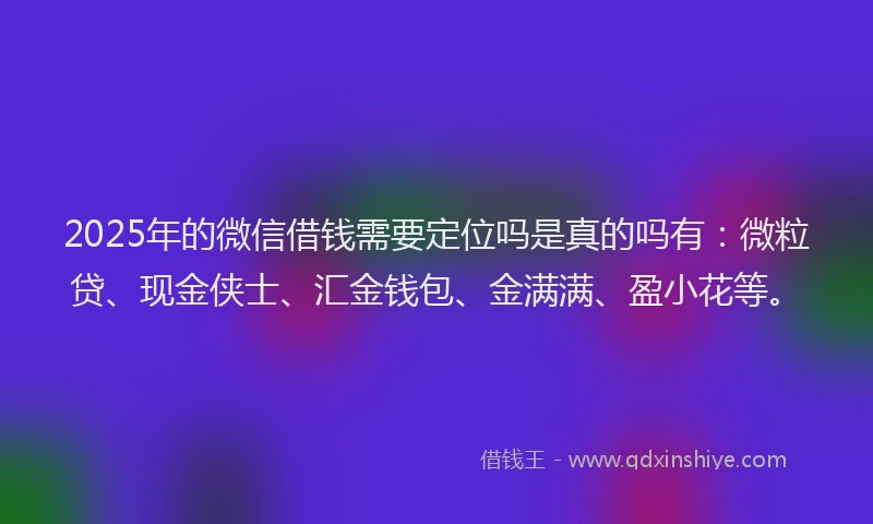 2025年的微信借钱需要定位吗是真的吗有：微粒贷、现金侠士、汇金钱包、金满满、盈小花等。