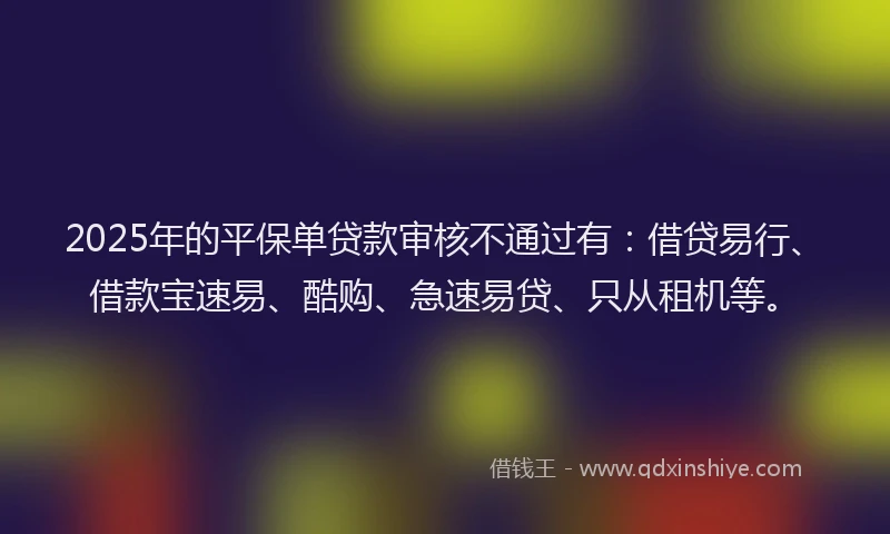 2025年的平保单贷款审核不通过有：借贷易行、借款宝速易、酷购、急速易贷、只从租机等。