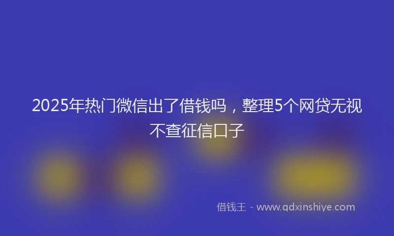 2025年热门微信出了借钱吗，整理5个网贷无视不查征信口子