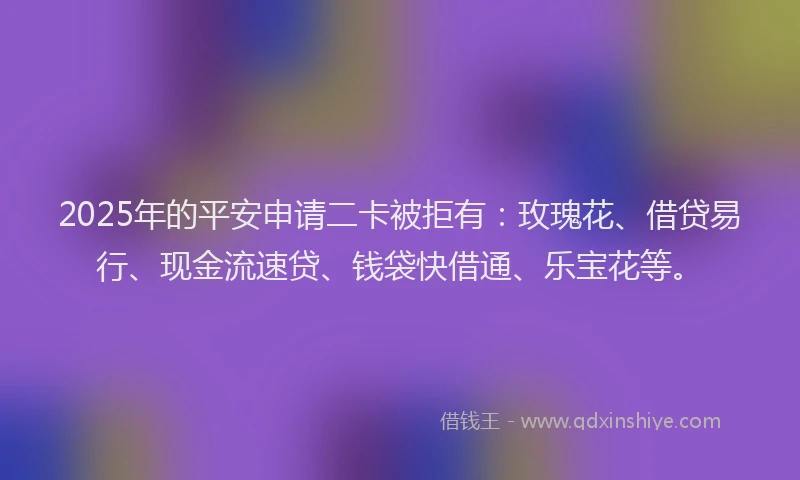 2025年的平安申请二卡被拒有：玫瑰花、借贷易行、现金流速贷、钱袋快借通、乐宝花等。