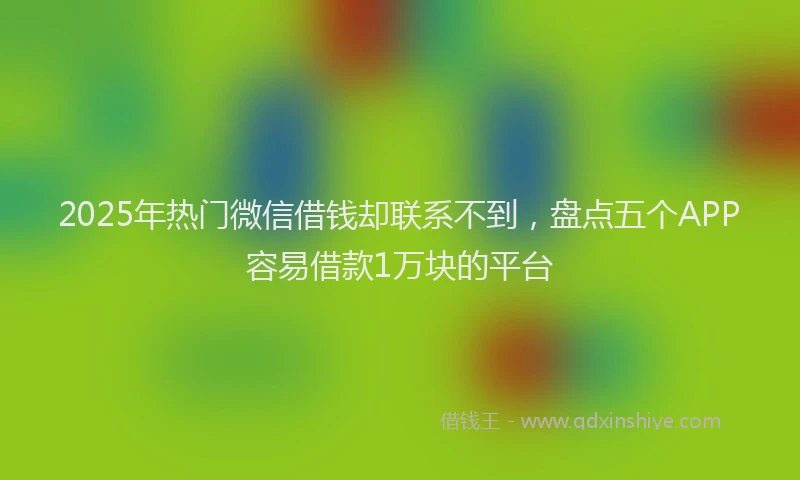 2025年热门微信借钱却联系不到，盘点五个APP容易借款1万块的平台