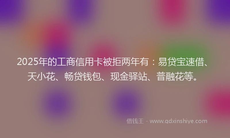 2025年的工商信用卡被拒两年有：易贷宝速借、天小花、畅贷钱包、现金驿站、普融花等。