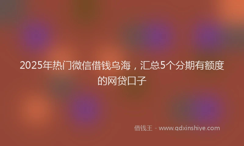2025年热门微信借钱乌海，汇总5个分期有额度的网贷口子