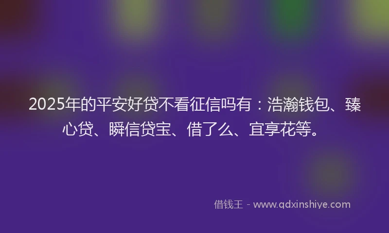 2025年的平安好贷不看征信吗有：浩瀚钱包、臻心贷、瞬信贷宝、借了么、宜享花等。