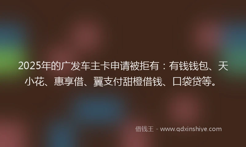 2025年的广发车主卡申请被拒有：有钱钱包、天小花、惠享借、翼支付甜橙借钱、口袋贷等。