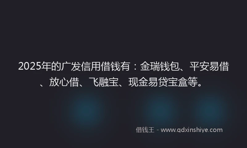 2025年的广发信用借钱有：金瑞钱包、平安易借、放心借、飞融宝、现金易贷宝盒等。