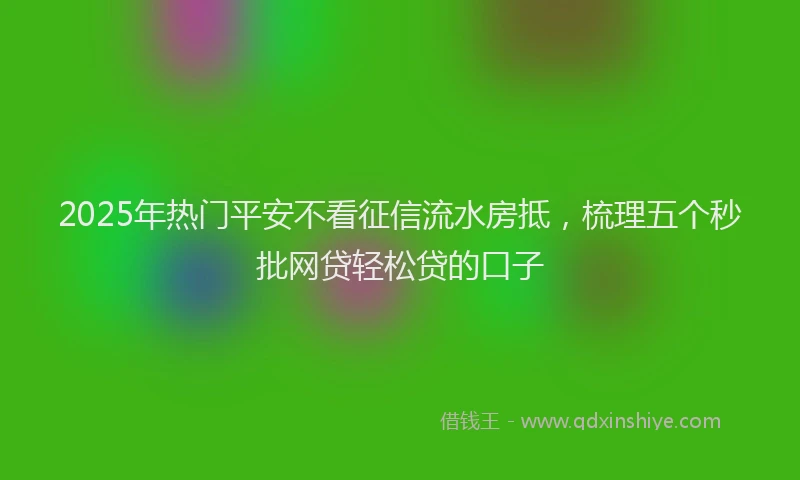 2025年热门平安不看征信流水房抵，梳理五个秒批网贷轻松贷的口子